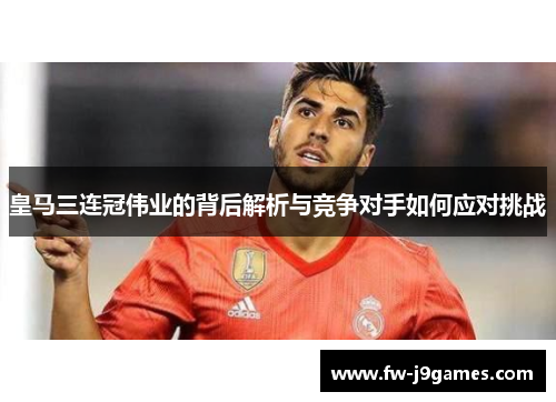 皇马三连冠伟业的背后解析与竞争对手如何应对挑战 皇马三连冠伟业的背后解析与竞争对手如何应对挑战