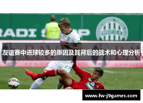 友谊赛中进球较多的原因及其背后的战术和心理分析 友谊赛中进球较多的原因及其背后的战术和心理分析