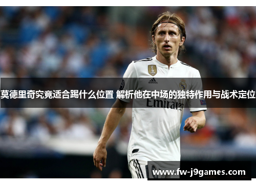 莫德里奇究竟适合踢什么位置 解析他在中场的独特作用与战术定位