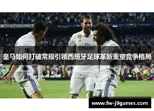 皇马如何打破常规引领西班牙足球革新重塑竞争格局 皇马如何打破常规引领西班牙足球革新重塑竞争格局
