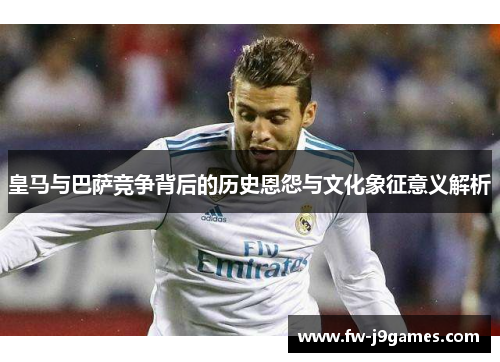 皇马与巴萨竞争背后的历史恩怨与文化象征意义解析 皇马与巴萨竞争背后的历史恩怨与文化象征意义解析