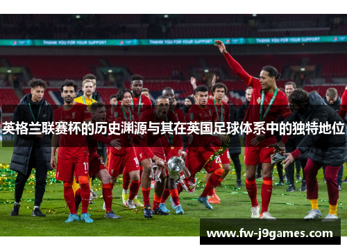 英格兰联赛杯的历史渊源与其在英国足球体系中的独特地位