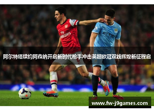 阿尔特塔续约阿森纳开启新时代枪手冲击英超欧冠双线辉煌新征程启 阿尔特塔续约阿森纳开启新时代枪手冲击英超欧冠双线辉煌新征程启